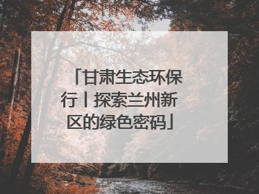 甘肃生态环保行丨探索兰州新区的绿色密码
